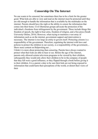 Censorship On The Internet
No one wants to be censored, but sometimes there has to be a limit for the greater
good. What kids are able to view and read on the internet must be protected until they
are old enough to handle the information that is available by the multitudes on the
internet. Parents should have the right or the ability to censor the information that
comes into their home. Civil libertarian groups advocate the protection of the
individual s freedoms from infringement by the government. These include things like
freedom of speech, the right to bear arms, freedom of religion, and a free press (South
University Online, 2016). However, when trying to maintain a vast array of
information such as on the internet, government support and intervention is
necessary. The internet is too large an entity to govern itself. Protecting citizens is a
responsibility of the government. Therefore, regulating the internet with laws and
policies to protect the children in our society, is a responsibility of the government....
Show more content on Helpwriting.net ...
I think it is more about protecting than censoring. Parents have always wanted to
protect what their kids are able to hear or see. Before the age of the internet,
parents only allowed certain television programs to be viewed by their children,
subsequently they would only allow their children to be in the company of people
that they felt were a good influence, or they flipped through a book before giving it
to their children. It is a parent s duty to be sure their kids are not being exposed to
information that could harm their perceptions of the world, or distort their views of
their
 