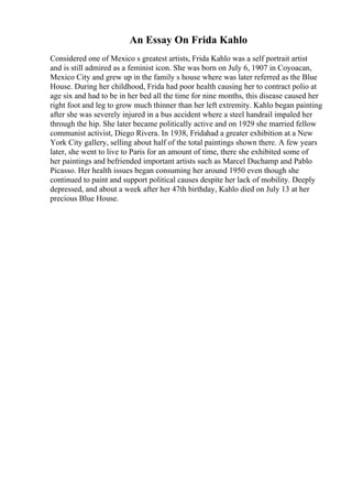 An Essay On Frida Kahlo
Considered one of Mexico s greatest artists, Frida Kahlo was a self portrait artist
and is still admired as a feminist icon. She was born on July 6, 1907 in Coyoacan,
Mexico City and grew up in the family s house where was later referred as the Blue
House. During her childhood, Frida had poor health causing her to contract polio at
age six and had to be in her bed all the time for nine months, this disease caused her
right foot and leg to grow much thinner than her left extremity. Kahlo began painting
after she was severely injured in a bus accident where a steel handrail impaled her
through the hip. She later became politically active and on 1929 she married fellow
communist activist, Diego Rivera. In 1938, Fridahad a greater exhibition at a New
York City gallery, selling about half of the total paintings shown there. A few years
later, she went to live to Paris for an amount of time, there she exhibited some of
her paintings and befriended important artists such as Marcel Duchamp and Pablo
Picasso. Her health issues began consuming her around 1950 even though she
continued to paint and support political causes despite her lack of mobility. Deeply
depressed, and about a week after her 47th birthday, Kahlo died on July 13 at her
precious Blue House.
 