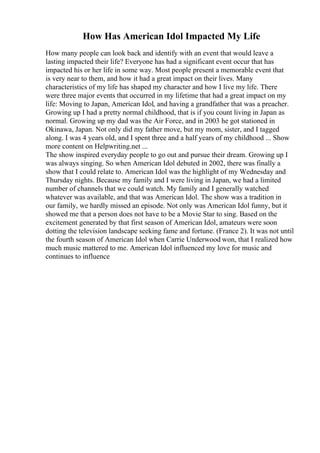How Has American Idol Impacted My Life
How many people can look back and identify with an event that would leave a
lasting impacted their life? Everyone has had a significant event occur that has
impacted his or her life in some way. Most people present a memorable event that
is very near to them, and how it had a great impact on their lives. Many
characteristics of my life has shaped my character and how I live my life. There
were three major events that occurred in my lifetime that had a great impact on my
life: Moving to Japan, American Idol, and having a grandfather that was a preacher.
Growing up I had a pretty normal childhood, that is if you count living in Japan as
normal. Growing up my dad was the Air Force, and in 2003 he got stationed in
Okinawa, Japan. Not only did my father move, but my mom, sister, and I tagged
along. I was 4 years old, and I spent three and a half years of my childhood ... Show
more content on Helpwriting.net ...
The show inspired everyday people to go out and pursue their dream. Growing up I
was always singing. So when American Idol debuted in 2002, there was finally a
show that I could relate to. American Idol was the highlight of my Wednesday and
Thursday nights. Because my family and I were living in Japan, we had a limited
number of channels that we could watch. My family and I generally watched
whatever was available, and that was American Idol. The show was a tradition in
our family, we hardly missed an episode. Not only was American Idol funny, but it
showed me that a person does not have to be a Movie Star to sing. Based on the
excitement generated by that first season of American Idol, amateurs were soon
dotting the television landscape seeking fame and fortune. (France 2). It was not until
the fourth season of American Idol when Carrie Underwood won, that I realized how
much music mattered to me. American Idol influenced my love for music and
continues to influence
 