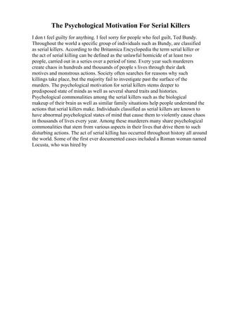 The Psychological Motivation For Serial Killers
I don t feel guilty for anything. I feel sorry for people who feel guilt, Ted Bundy.
Throughout the world a specific group of individuals such as Bundy, are classified
as serial killers. According to the Britannica Encyclopedia the term serial killer or
the act of serial killing can be defined as the unlawful homicide of at least two
people, carried out in a series over a period of time. Every year such murderers
create chaos in hundreds and thousands of people s lives through their dark
motives and monstrous actions. Society often searches for reasons why such
killings take place, but the majority fail to investigate past the surface of the
murders. The psychological motivation for serial killers stems deeper to
predisposed state of minds as well as several shared traits and histories.
Psychological commonalities among the serial killers such as the biological
makeup of their brain as well as similar family situations help people understand the
actions that serial killers make. Individuals classified as serial killers are known to
have abnormal psychological states of mind that cause them to violently cause chaos
in thousands of lives every year. Among these murderers many share psychological
commonalities that stem from various aspects in their lives that drive them to such
disturbing actions. The act of serial killing has occurred throughout history all around
the world. Some of the first ever documented cases included a Roman woman named
Locusta, who was hired by
 
