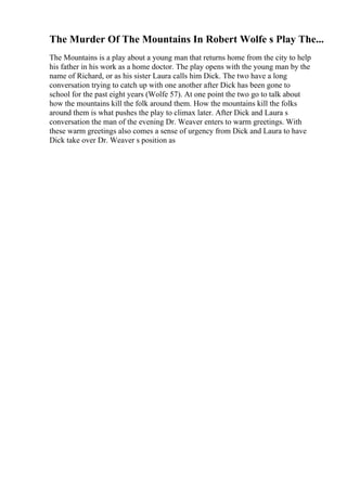 The Murder Of The Mountains In Robert Wolfe s Play The...
The Mountains is a play about a young man that returns home from the city to help
his father in his work as a home doctor. The play opens with the young man by the
name of Richard, or as his sister Laura calls him Dick. The two have a long
conversation trying to catch up with one another after Dick has been gone to
school for the past eight years (Wolfe 57). At one point the two go to talk about
how the mountains kill the folk around them. How the mountains kill the folks
around them is what pushes the play to climax later. After Dick and Laura s
conversation the man of the evening Dr. Weaver enters to warm greetings. With
these warm greetings also comes a sense of urgency from Dick and Laura to have
Dick take over Dr. Weaver s position as
 