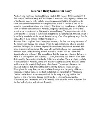 Desiree s Baby Symbolism Essay
Austin Sweat Professor Kristina Holland English 111 Honors 28 September 2014
The story of Desiree s Baby by Kate Chopin is a story of love, mystery, and the hate
of the human race. In order to fully grasp the concepts that the story is trying to
show one must understand the use of symbolism, which is the use of one act or
object to represent something else entirely. The story very clearly uses symbolism to
show the reader the darkness of Armond, the purity of Desiree, and the way that
people were being treated at this point in human history. Throughout the story it is
fairly easy to see the use of symbolism to represent the darkness of Armond, which is
beautifully blended with the use of foreshadowing. One of the primary ways that the
story... Show more content on Helpwriting.net ...
She uses this a couple of times throughout the story, the first one being the status of
the home when Desiree first arrives. When she gets to the home Chopin uses the
ominous feeling of the home as a symbol for the literal darkness of Armond. The
home is completely ominous. The story tells us that the home was surrounded by
ominous trees, the roof caving inward, as well as the fact that his slaves had
forgotten how to be happy. The second time that the story uses physical darkness is
when it is talking about how Armand s ... dark, handsome face had not often been
disfigured by frowns since the day he fell in love with her. These are both symbols
of the darkness of Armond, in the first it is showing the reader the darkness of the
resident with the physical displeasure of the home. The second, shows us the
physical darkness that Armond that represents the darkness within as well.
Throughout the story there are also symbols that represent the purity of Desiree,
beginning with her name. In the book What shall we name the baby? the name
Desiree can be found to mean the desired . In the story it is very evident that
Desiree is one of the most desired people as she is ...beautiful, and gentle,
affectionate, and sincere the idol of Valmonde. This leads the reader to believe that
she has both physical and internal desirable
 