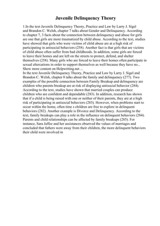 Juvenile Delinquency Theory
1.In the text Juvenile Delinquency Theory, Practice and Law by Larry J. Sigel
and Brandon C. Welsh, chapter 7 talks about Gender and Delinquency. According
to chapter 7, 3 facts about the connection between delinquency and abuse for girls
are one that girls are more traumatized by child abuse. According to the text, studies
have showed that girls who were victims of child abuse are at a high risk of
participating in antisocial behaviors (258). Another fact is that girls that are victims
of child abuse often suffer from bad childhoods. In addition, some girls are forced
to leave their homes and are left on the streets to protect, defend, and shelter
themselves (258). Many girls who are forced to leave their homes often participate in
sexual altercations in order to support themselves as well because they have no...
Show more content on Helpwriting.net ...
In the text Juvenile Delinquency Theory, Practice and Law by Larry J. Sigel and
Brandon C. Welsh, chapter 8 talks about the family and delinquency (277). Two
examples of the possible connection between Family Breakup and delinquency are
children who parents breakup are at risk of displaying antisocial behavior (284).
According to the text, studies have shown that married couples can produce
children who are confident and dependable (283). In addition, research has shown
that if a child is being raised with one or neither of their parents, they are at a high
risk of participating in antisocial behaviors (283). However, when problems start to
occur within the home, often time s children are free to explore in delinquent
behaviors (282). Another example is Divorce and Delinquency. According to the
text, family breakups can play a role in the influence on delinquent behaviors (284).
Parents and child relationships can be affected by family breakups (285). For
instance, Sara Jaffee and her assistances observed the values of marriages and
concluded that fathers were away from their children, the more delinquent behaviors
their child were involved in
 
