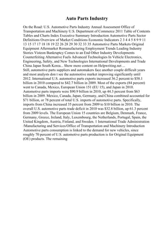 Auto Parts Industry
On the Road: U.S. Automotive Parts Industry Annual Assessment Office of
Transportation and Machinery U.S. Department of Commerce 2011 Table of Contents
Tables and Charts Index Executive Summary Introduction Automotive Parts Sector
Definitions Overview of Market Conditions Economic Indicators 2 3 4 4 5 8 9 9 11
13 15 17 17 18 18 19 22 26 28 29 30 32 33 35 Automotive Parts Markets Original
Equipment Aftermarket Remanufacturing Employment Trends Leading Industry
Stories Visteon Bankruptcy Comes to an End Other Industry Developments
Counterfeiting Alternative Fuels Advanced Technologies In Vehicle Electronics,
Engineering, Safety, and New Technologies International Developments and Trade
China Japan South Korea... Show more content on Helpwriting.net ...
Still, automotive parts suppliers and automakers face another couple difficult years
and most analysts don t see the automotive market improving significantly until
2012. International U.S. automotive parts exports increased 36.2 percent to $58.1
billion in 2010 compared to $42.7 billion in 2009. Most of the exports (84 percent)
went to Canada, Mexico, European Union 151 (EU 15), and Japan in 2010.
Automotive parts imports were $90.9 billion in 2010, up 44.3 percent from $63
billion in 2009. Mexico, Canada, Japan, Germany, and China combined accounted for
$71 billion, or 78 percent of total U.S. imports of automotive parts. Specifically,
imports from China increased 35 percent from 2009 to $10 billion in 2010. The
overall U.S. automotive parts trade deficit in 2010 was $32.8 billion, up 61.3 percent
from 2009 levels. The European Union 15 countries are Belgium, Denmark, France,
Germany, Greece, Ireland, Italy, Luxembourg, the Netherlands, Portugal, Spain, the
United Kingdom, Austria, Finland, and Sweden. 1 International Trade Administration
/Manufacturing and Services/Office of Transportation and Machinery Introduction
Automotive parts consumption is linked to the demand for new vehicles, since
roughly 70 percent of U.S. automotive parts production is for Original Equipment
(OE) products. The remaining
 