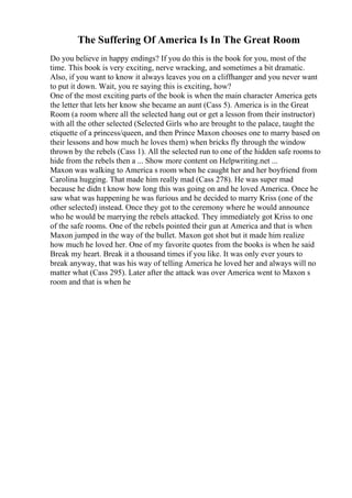 The Suffering Of America Is In The Great Room
Do you believe in happy endings? If you do this is the book for you, most of the
time. This book is very exciting, nerve wracking, and sometimes a bit dramatic.
Also, if you want to know it always leaves you on a cliffhanger and you never want
to put it down. Wait, you re saying this is exciting, how?
One of the most exciting parts of the book is when the main character America gets
the letter that lets her know she became an aunt (Cass 5). America is in the Great
Room (a room where all the selected hang out or get a lesson from their instructor)
with all the other selected (Selected Girls who are brought to the palace, taught the
etiquette of a princess/queen, and then Prince Maxon chooses one to marry based on
their lessons and how much he loves them) when bricks fly through the window
thrown by the rebels (Cass 1). All the selected run to one of the hidden safe rooms to
hide from the rebels then a ... Show more content on Helpwriting.net ...
Maxon was walking to America s room when he caught her and her boyfriend from
Carolina hugging. That made him really mad (Cass 278). He was super mad
because he didn t know how long this was going on and he loved America. Once he
saw what was happening he was furious and he decided to marry Kriss (one of the
other selected) instead. Once they got to the ceremony where he would announce
who he would be marrying the rebels attacked. They immediately got Kriss to one
of the safe rooms. One of the rebels pointed their gun at America and that is when
Maxon jumped in the way of the bullet. Maxon got shot but it made him realize
how much he loved her. One of my favorite quotes from the books is when he said
Break my heart. Break it a thousand times if you like. It was only ever yours to
break anyway, that was his way of telling America he loved her and always will no
matter what (Cass 295). Later after the attack was over America went to Maxon s
room and that is when he
 