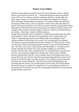 Foster Care Ethics
Hennessy Garcia Humans naturally form their own institutions such as a family,
system of government, business, etc.... Institutions/groups are deceiving and get
away with a lot. For instance, cigarette companies advertise a product that can
cause cancer. However, it seems that no one blames the company for selling it.
They will blame the individual for smoking it. It is easier to blame the individual
for making terrible choices, but it is ignorant to solely believe that individual is at
fault for their personal choices. Even when it comes to morality, people tend to blame
individuals for having flawed morals, but groups can influence immoral actions. For
example, when someone commits murder or steals it s simple to conclude that they
are morally... Show more content on Helpwriting.net ...
Groups homes should be more overlooked. A group home should ensure the safety
of all members. Clearly, the head of the group home wasn t doing his/her job,
which is why Randy got beaten up and nobody didn t do anything to stop it.
Another problem with the foster care system is the waiting game to be adopted.
The foster care process should look into other members of a child s family, so that
way they don t end up with random people who may or may not offer permanent
care. The foster care system in general puts kids like Randy in a constant cycle of
waiting. Waiting for someone who cares enough to display love and offer a
security. Based on Ms. Anna s hospitalization, we see that Randy was quickly out
of Anna s care and taken straight into a group home. This isn t fair to Randy
because jumping from someone s care to another shows how Randy doesn t have
anyone that truly cares for him. If he had a permanent parental figure in his life, he
may be loved and his safety would be ensured. Carver offered to care for him and
the foster care system denied him. The foster care system failed Randy by not
providing him the security, love and the proper care he needs. This affects Randy
immensely because, in season five episode six, he is seen pushing a kid down in
the group home for being in his way. He was basically chewed by the system and his
sensitive nature seems to be
 
