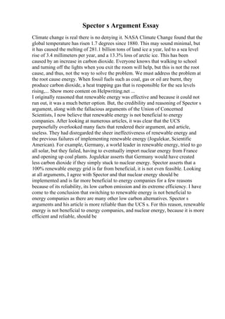 Spector s Argument Essay
Climate change is real there is no denying it. NASA Climate Change found that the
global temperature has risen 1.7 degrees since 1880. This may sound minimal, but
it has caused the melting of 281.1 billion tons of land ice a year, led to a sea level
rise of 3.4 millimeters per year, and a 13.3% loss of arctic ice. This has been
caused by an increase in carbon dioxide. Everyone knows that walking to school
and turning off the lights when you exit the room will help, but this is not the root
cause, and thus, not the way to solve the problem. We must address the problem at
the root cause energy. When fossil fuels such as coal, gas or oil are burnt, they
produce carbon dioxide, a heat trapping gas that is responsible for the sea levels
rising,... Show more content on Helpwriting.net ...
I originally reasoned that renewable energy was effective and because it could not
run out, it was a much better option. But, the credibility and reasoning of Spector s
argument, along with the fallacious arguments of the Union of Concerned
Scientists, I now believe that renewable energy is not beneficial to energy
companies. After looking at numerous articles, it was clear that the UCS
purposefully overlooked many facts that rendered their argument, and article,
useless. They had disregarded the sheer ineffectiveness of renewable energy and
the previous failures of implementing renewable energy (Jogulekar, Scientific
American). For example, Germany, a world leader in renewable energy, tried to go
all solar, but they failed, having to eventually import nuclear energy from France
and opening up coal plants. Jogulekar asserts that Germany would have created
less carbon dioxide if they simply stuck to nuclear energy. Spector asserts that a
100% renewable energy grid is far from beneficial, it is not even feasible. Looking
at all arguments, I agree with Spector and that nuclear energy should be
implemented and is far more beneficial to energy companies for a few reasons
because of its reliability, its low carbon emission and its extreme efficiency. I have
come to the conclusion that switching to renewable energy is not beneficial to
energy companies as there are many other low carbon alternatives. Spector s
arguments and his article is more reliable than the UCS s. For this reason, renewable
energy is not beneficial to energy companies, and nuclear energy, because it is more
efficient and reliable, should be
 
