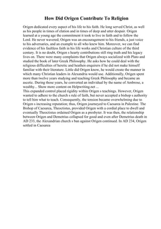 How Did Origen Contribute To Religion
Origen dedicated every aspect of his life to his faith. He long served Christ, as well
as his people in times of elation and in times of deep and utter despair. Origen
learned at a young age the commitment it took to live in faith and to follow the
Lord. He never wavered; Origen was an encouragement to his friends, a just voice
to his adversaries, and an example to all who knew him. Moreover, we can find
evidence of his faultless faith in his life works and Christian culture of the third
century. It is no doubt, Origen s hearty contributions still ring truth and his legacy
lives on. There were many complaints that Origen always socialized with Plato and
studied the book of later Greek Philosophy. He asks how he could deal with the
religious difficulties of heretic and heathen enquirers if he did not make himself
familiar with their literature. Little did Origen know, he would create the manner in
which many Christian leaders in Alexandria would use. Additionally, Origen spent
more than twelve years studying and teaching Greek Philosophy and became an
ascetic. During those years, he converted an individual by the name of Ambrose, a
wealthy... Show more content on Helpwriting.net ...
This expanded control placed rigidity within Origen s teachings. However, Origen
wanted to adhere to the church s rule of faith, but never accepted a bishop s authority
to tell him what to teach. Consequently, the tension became overwhelming due to
Origen s increasing reputation; thus, Origen journeyed to Caesarea in Palestine. The
Bishop of Caesarea, Theoctistus, provided Origen with a cordial place to dwell and
eventually Theoctistus ordained Origen as a presbyter. It was then, the relationship
between Origen and Demetrius collapsed for good and even after Demetrius death in
AD 233, the Alexandrian church s ban against Origen continued. In AD 234, Origen
settled in Caesarea
 