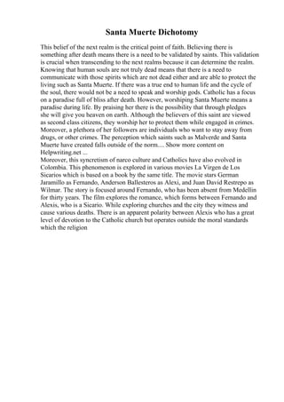 Santa Muerte Dichotomy
This belief of the next realm is the critical point of faith. Believing there is
something after death means there is a need to be validated by saints. This validation
is crucial when transcending to the next realms because it can determine the realm.
Knowing that human souls are not truly dead means that there is a need to
communicate with those spirits which are not dead either and are able to protect the
living such as Santa Muerte. If there was a true end to human life and the cycle of
the soul, there would not be a need to speak and worship gods. Catholic has a focus
on a paradise full of bliss after death. However, worshiping Santa Muerte means a
paradise during life. By praising her there is the possibility that through pledges
she will give you heaven on earth. Although the believers of this saint are viewed
as second class citizens, they worship her to protect them while engaged in crimes.
Moreover, a plethora of her followers are individuals who want to stay away from
drugs, or other crimes. The perception which saints such as Malverde and Santa
Muerte have created falls outside of the norm.... Show more content on
Helpwriting.net ...
Moreover, this syncretism of narco culture and Catholics have also evolved in
Colombia. This phenomenon is explored in various movies La Virgen de Los
Sicarios which is based on a book by the same title. The movie stars German
Jaramillo as Fernando, Anderson Ballesteros as Alexi, and Juan David Restrepo as
Wilmar. The story is focused around Fernando, who has been absent from Medellin
for thirty years. The film explores the romance, which forms between Fernando and
Alexis, who is a Sicario. While exploring churches and the city they witness and
cause various deaths. There is an apparent polarity between Alexis who has a great
level of devotion to the Catholic church but operates outside the moral standards
which the religion
 