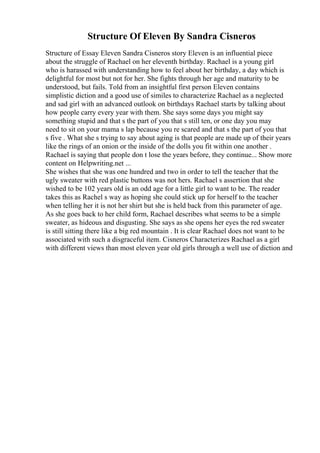 Structure Of Eleven By Sandra Cisneros
Structure of Essay Eleven Sandra Cisneros story Eleven is an influential piece
about the struggle of Rachael on her eleventh birthday. Rachael is a young girl
who is harassed with understanding how to feel about her birthday, a day which is
delightful for most but not for her. She fights through her age and maturity to be
understood, but fails. Told from an insightful first person Eleven contains
simplistic diction and a good use of similes to characterize Rachael as a neglected
and sad girl with an advanced outlook on birthdays Rachael starts by talking about
how people carry every year with them. She says some days you might say
something stupid and that s the part of you that s still ten, or one day you may
need to sit on your mama s lap because you re scared and that s the part of you that
s five . What she s trying to say about aging is that people are made up of their years
like the rings of an onion or the inside of the dolls you fit within one another .
Rachael is saying that people don t lose the years before, they continue... Show more
content on Helpwriting.net ...
She wishes that she was one hundred and two in order to tell the teacher that the
ugly sweater with red plastic buttons was not hers. Rachael s assertion that she
wished to be 102 years old is an odd age for a little girl to want to be. The reader
takes this as Rachel s way as hoping she could stick up for herself to the teacher
when telling her it is not her shirt but she is held back from this parameter of age.
As she goes back to her child form, Rachael describes what seems to be a simple
sweater, as hideous and disgusting. She says as she opens her eyes the red sweater
is still sitting there like a big red mountain . It is clear Rachael does not want to be
associated with such a disgraceful item. Cisneros Characterizes Rachael as a girl
with different views than most eleven year old girls through a well use of diction and
 