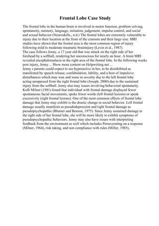Frontal Lobe Case Study
The frontal lobe in the human brain is involved in motor function, problem solving,
spontaneity, memory, language, initiation, judgement, impulse control, and social
and sexual behavior (Neuroskills,, n.d.) The frontal lobes are extremely vulnerable to
injury due to their location at the front of the cranium and their large size. MRI
studies have shown that the frontal area is the most common region of injury
following mild to moderate traumatic braininjury (Levin et al., 1987).
The case follows Jenny, a 17 year old that was struck on the right side of her
forehead by a softball, rendering her unconscious for nearly an hour. A brain MRI
revealed encephalomalacia in the right area of the frontal lobe. In the following weeks
post injury, Jenny ... Show more content on Helpwriting.net ...
Jenny s parents could expect to see hyperactive in her, to be disinhibited as
manifested by speech release, confabulation, lability, and a host of impulsive
disturbances which may wax and wane in severity due to the left frontal lobe
acting unopposed from the right frontal lobe (Joseph, 2000) due to the sustained
injury from the softball. Jenny also may issues involving behavioral spontaneity.
Kolb Milner (1981) found that individual with frontal damage displayed fewer
spontaneous facial movements, spoke fewer words (left frontal lesions) or speak
excessively (right frontal lesions). One of the most common effects of frontal lobe
damage that Jenny may exhibit is the drastic change in social behavior. Left frontal
damage usually manifests as pseudodepression and right frontal damage as
pseudopsychopathic (Blumer and Benson, 1975). Since Jenny sustained damage to
the right side of her frontal lobe, she will be more likely to exhibit symptoms of
pseudopsychopathic behaviors. Jenny may also have issues with interpreting
feedback from the environment as well which includes Perseverating on a response
(Milner, 1964), risk taking, and non compliance with rules (Miller, 1985),
 