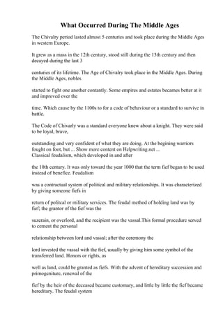 What Occurred During The Middle Ages
The Chivalry period lasted almost 5 centuries and took place during the Middle Ages
in western Europe.
It grew as a mass in the 12th century, stood still during the 13th century and then
decayed during the last 3
centuries of its lifetime. The Age of Chivalry took place in the Middle Ages. During
the Middle Ages, nobles
started to fight one another contantly. Some empires and estates becames better at it
and improved over the
time. Which cause by the 1100s to for a code of behaviour or a standard to survive in
battle.
The Code of Chivarly was a standard everyone knew about a knight. They were said
to be loyal, brave,
outstanding and very confident of what they are doing. At the begining warriors
fought on foot, but ... Show more content on Helpwriting.net ...
Classical feudalism, which developed in and after
the 10th century. It was only toward the year 1000 that the term fief began to be used
instead of benefice. Feudalism
was a contractual system of political and military relationships. It was characterized
by giving someone fiefs in
return of politcal or military services. The feudal method of holding land was by
fief; the grantor of the fief was the
suzerain, or overlord, and the recipient was the vassal.This formal procedure served
to cement the personal
relationship between lord and vassal; after the ceremony the
lord invested the vassal with the fief, usually by giving him some symbol of the
transferred land. Honors or rights, as
well as land, could be granted as fiefs. With the advent of hereditary succession and
primogeniture, renewal of the
fief by the heir of the deceased became customary, and little by little the fief became
hereditary. The feudal system
 