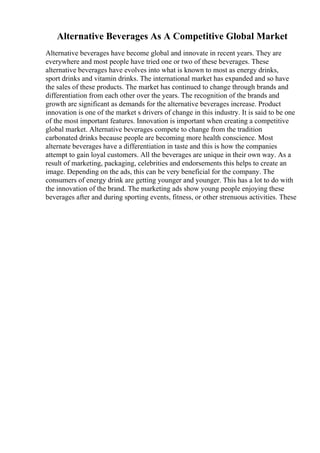 Alternative Beverages As A Competitive Global Market
Alternative beverages have become global and innovate in recent years. They are
everywhere and most people have tried one or two of these beverages. These
alternative beverages have evolves into what is known to most as energy drinks,
sport drinks and vitamin drinks. The international market has expanded and so have
the sales of these products. The market has continued to change through brands and
differentiation from each other over the years. The recognition of the brands and
growth are significant as demands for the alternative beverages increase. Product
innovation is one of the market s drivers of change in this industry. It is said to be one
of the most important features. Innovation is important when creating a competitive
global market. Alternative beverages compete to change from the tradition
carbonated drinks because people are becoming more health conscience. Most
alternate beverages have a differentiation in taste and this is how the companies
attempt to gain loyal customers. All the beverages are unique in their own way. As a
result of marketing, packaging, celebrities and endorsements this helps to create an
image. Depending on the ads, this can be very beneficial for the company. The
consumers of energy drink are getting younger and younger. This has a lot to do with
the innovation of the brand. The marketing ads show young people enjoying these
beverages after and during sporting events, fitness, or other strenuous activities. These
 