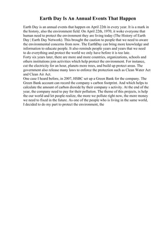 Earth Day Is An Annual Events That Happen
Earth Day is an annual events that happen on April 22th in every year. It is a mark in
the history, also the environment field. On April 22th, 1970, it woke everyone that
human need to protect the environment they are living today (The History of Earth
Day | Earth Day Network). This brought the caution to people that we need to aware
the environmental concerns from now. The EarthDay can bring more knowledge and
information to educate people. It also reminds people years and years that we need
to do everything and protect the world we only have before it is too late.
Forty six years later, there are more and more countries, organizations, schools and
others institutions join activities which help protect the environment. For instance,
cut the electricity for an hour, planets more trees, and build up protect areas. The
government also release many laws to enforce the protection such as Clean Water Act
and Clean Air Act.
One case I heard before, in 2007, HSBC set up a Green Bank for the company. The
Green Bank account can record the company s carbon footprint. And which helps to
calculate the amount of carbon dioxide by their company s activity. At the end of the
year, the company need to pay for their pollution. The theme of this projects, is help
the our world and let people realize, the more we pollute right now, the more money
we need to fixed in the future. As one of the people who is living in the same world,
I decided to do my part to protect the environment, the
 
