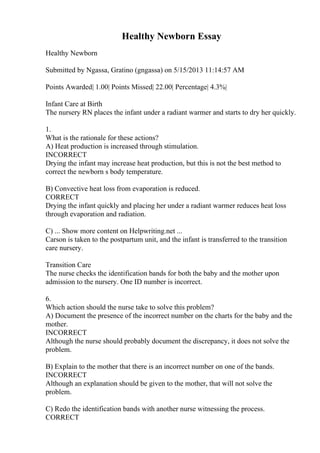 Healthy Newborn Essay
Healthy Newborn
Submitted by Ngassa, Gratino (gngassa) on 5/15/2013 11:14:57 AM
Points Awarded| 1.00| Points Missed| 22.00| Percentage| 4.3%|
Infant Care at Birth
The nursery RN places the infant under a radiant warmer and starts to dry her quickly.
1.
What is the rationale for these actions?
A) Heat production is increased through stimulation.
INCORRECT
Drying the infant may increase heat production, but this is not the best method to
correct the newborn s body temperature.
B) Convective heat loss from evaporation is reduced.
CORRECT
Drying the infant quickly and placing her under a radiant warmer reduces heat loss
through evaporation and radiation.
C) ... Show more content on Helpwriting.net ...
Carson is taken to the postpartum unit, and the infant is transferred to the transition
care nursery.
Transition Care
The nurse checks the identification bands for both the baby and the mother upon
admission to the nursery. One ID number is incorrect.
6.
Which action should the nurse take to solve this problem?
A) Document the presence of the incorrect number on the charts for the baby and the
mother.
INCORRECT
Although the nurse should probably document the discrepancy, it does not solve the
problem.
B) Explain to the mother that there is an incorrect number on one of the bands.
INCORRECT
Although an explanation should be given to the mother, that will not solve the
problem.
C) Redo the identification bands with another nurse witnessing the process.
CORRECT
 