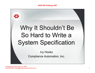 NASA PM Challenge 2007




                   Why It Shouldn’t Be
                   So Hard to Write a
                  System Specification
                                                   Ivy Hooks
                                 Compliance Automation, Inc.


© Compliance Automation Inc. 2006
830/249-0308 training@complianceautomation.com                            1
 