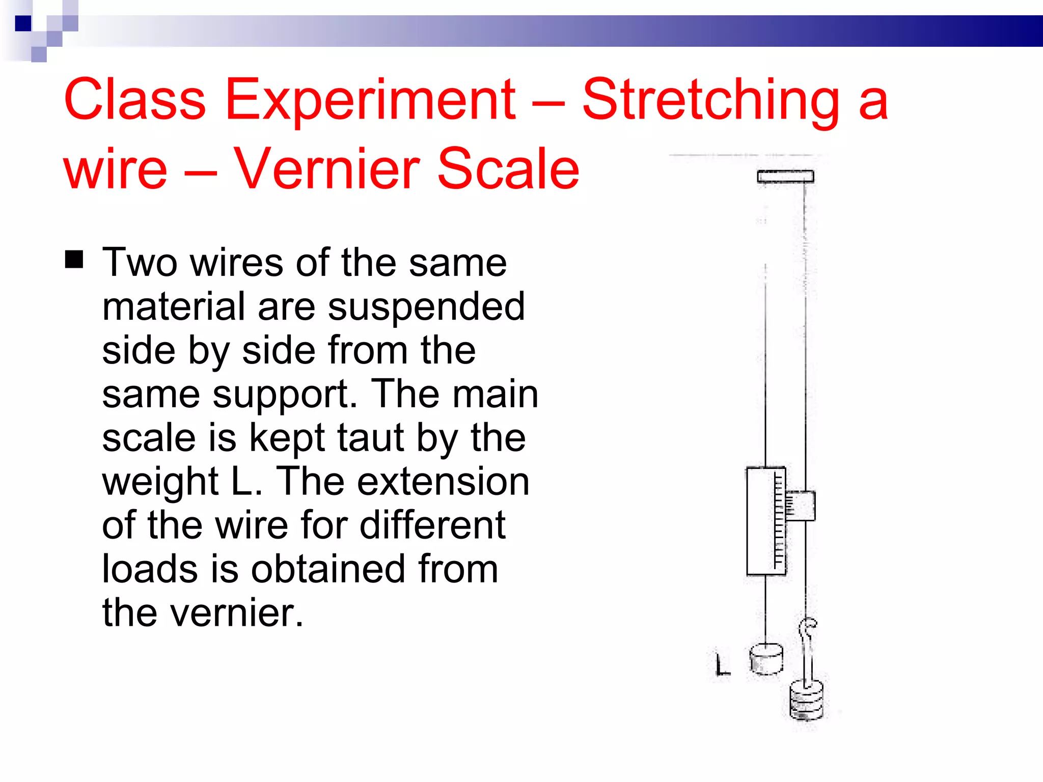 Class Experiment – Stretching a wire – Vernier Scale Two wires of the same material are suspended side by side from the same support. The main scale is kept taut by the weight L. The extension of the wire for different loads is obtained from the vernier.  