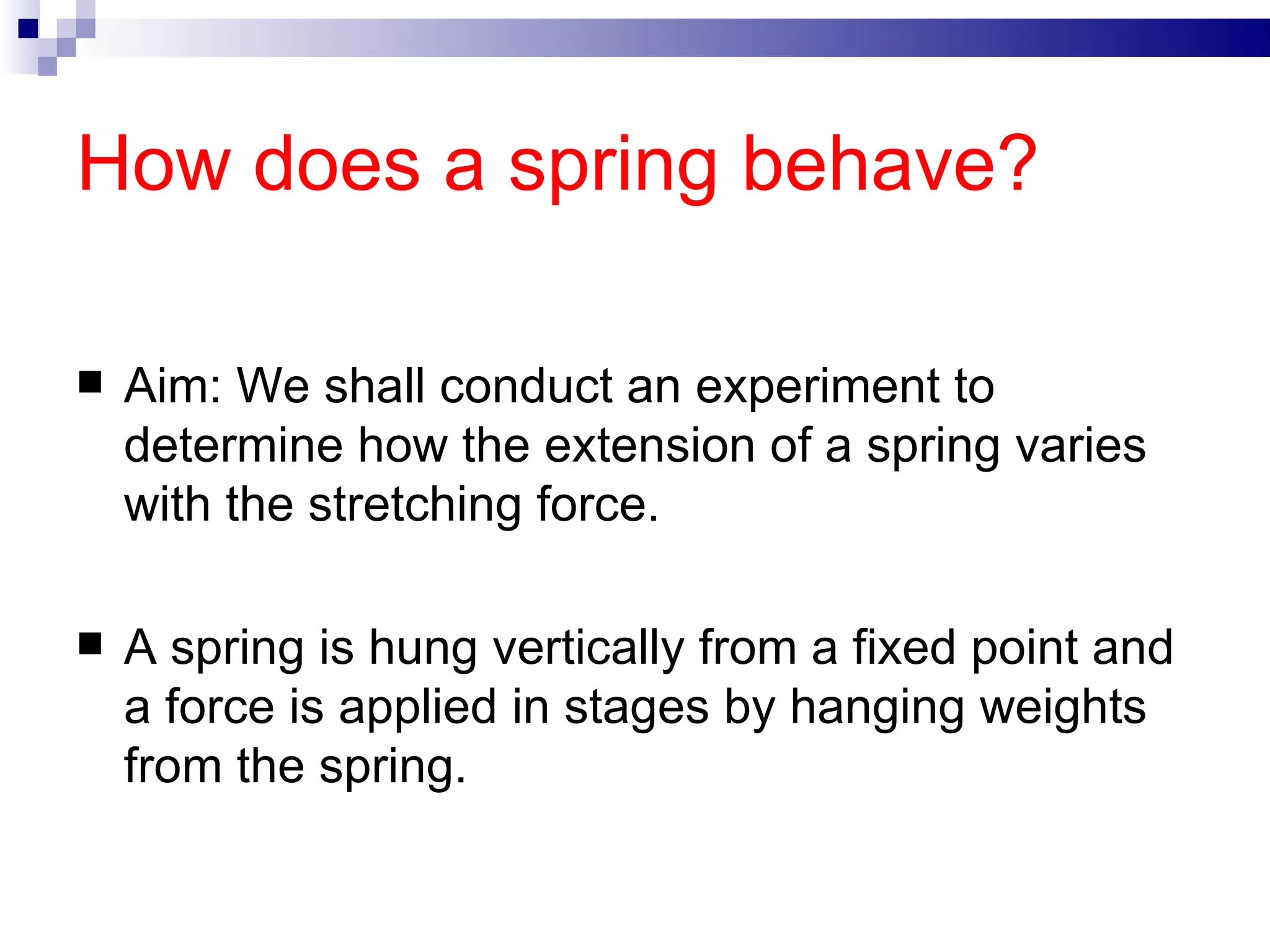 How does a spring behave? Aim: We shall conduct an experiment to determine how the extension of a spring varies with the stretching force.  A spring is hung vertically from a fixed point and a force is applied in stages by hanging weights from the spring. 