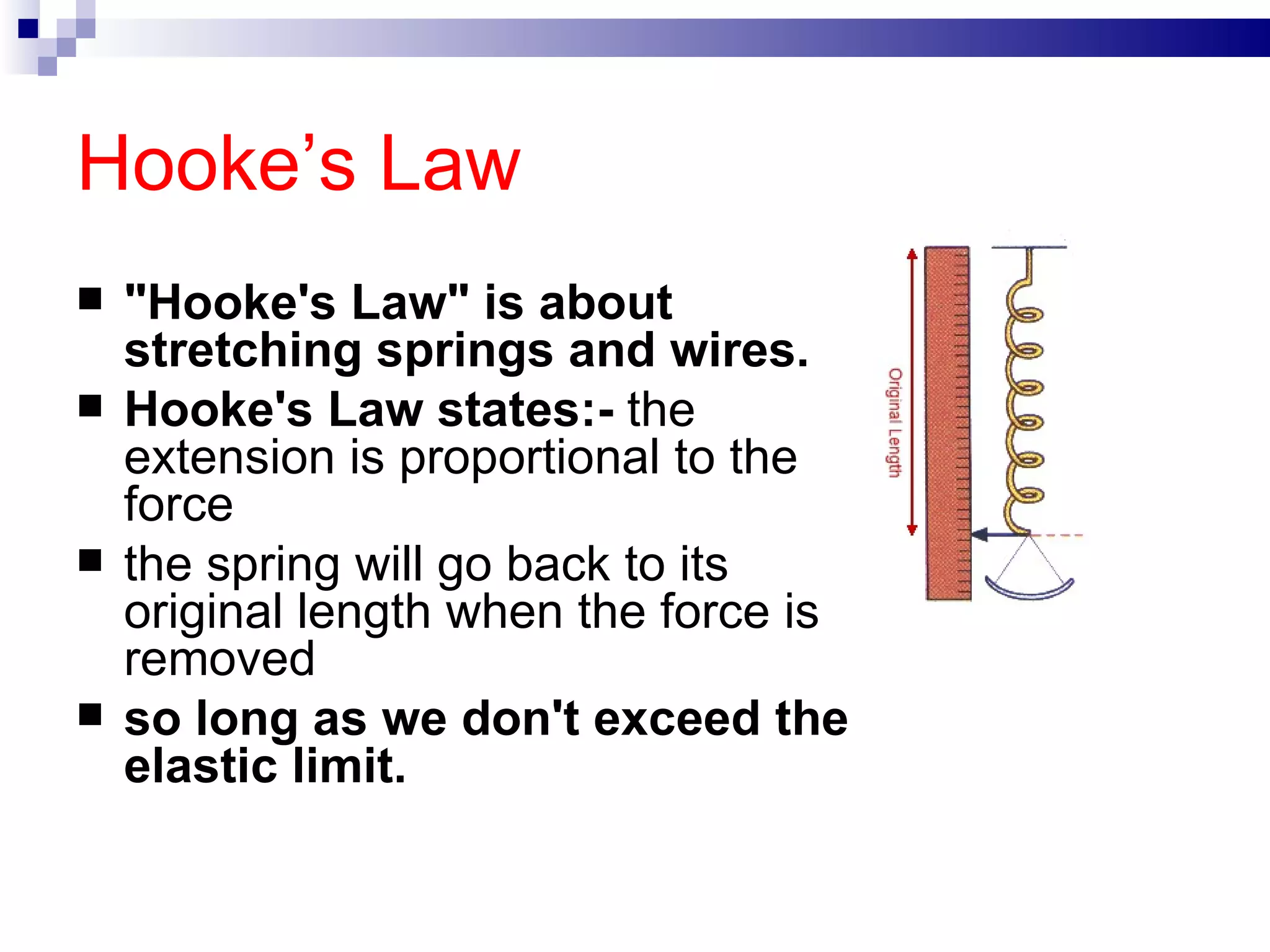 Hooke’s Law "Hooke's Law" is about stretching springs and wires.  Hooke's Law states:-  the extension is proportional to the force  the spring will go back to its original length when the force is removed  so long as we don't exceed the elastic limit. 