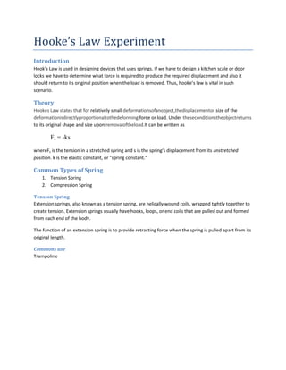 Hooke’s Law Experiment
Introduction
Hook’s Law is used in designing devices that uses springs. If we have to design a kitchen scale or door
locks we have to determine what force is required to produce the required displacement and also it
should return to its original position when the load is removed. Thus, hooke’s law is vital in such
scenario.

Theory
Hookes Law states that for relatively small deformationsofanobject,thedisplacementor size of the
deformationisdirectlyproportionaltothedeforming force or load. Under theseconditionstheobjectreturns
to its original shape and size upon removaloftheload.It can be written as

        Fs = -ks

whereFs is the tension in a stretched spring and s is the spring's displacement from its unstretched
position. k is the elastic constant, or "spring constant."

Common Types of Spring
    1. Tension Spring
    2. Compression Spring

Tension Spring
Extension springs, also known as a tension spring, are helically wound coils, wrapped tightly together to
create tension. Extension springs usually have hooks, loops, or end coils that are pulled out and formed
from each end of the body.

The function of an extension spring is to provide retracting force when the spring is pulled apart from its
original length.

Commons use
Trampoline
 