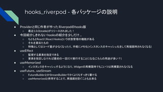 hooks_riverpod - 各パッケージの説明
● Providerと同じ作者が作った Riverpodのhooks版
○ 最近1.0.0(stable)がリリースされました！
● 今回紹介しきれない hooksの紹介を少しだけ...
○ もともとReactにReact Hooksという状態管理の機能がある
○ それを真似たもの
○ 特徴としてはコード量が少なくなったり、手軽にメモ化(インスタンスのキャッシュ化をして再描画時されなくなる)
● useEffect
○ 監視する要素を指定できる
○ 要素を指定しなければ最初の一回だけ実行することになる(こちらの用途が多い？)
● useMemorized
○ インスタンスをキャッシュするようになり、Widgetの再構築時でもこいつは再構築されなくなる
● useFuture、useStream
○ FutureBuilderとかStreamBuilderでかくよりもすっきり書ける
○ useMemorizedと併用することで、再描画を防ぐことも出来る
 
