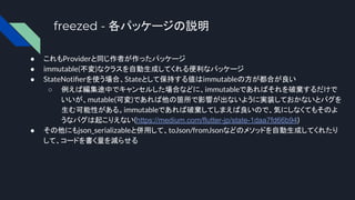 freezed - 各パッケージの説明
● これもProviderと同じ作者が作ったパッケージ
● immutable(不変)なクラスを自動生成してくれる便利なパッケージ
● StateNotiﬁerを使う場合、Stateとして保持する値はimmutableの方が都合が良い
○ 例えば編集途中でキャンセルした場合などに、immutableであればそれを破棄するだけで
いいが、mutable(可変)であれば他の箇所で影響が出ないように実装しておかないとバグを
生む可能性がある。immutableであれば破棄してしまえば良いので、気にしなくてもそのよ
うなバグは起こりえない(https://medium.com/flutter-jp/state-1daa7fd66b94)
● その他にもjson_serializableと併用して、toJson/fromJsonなどのメソッドを自動生成してくれたり
して、コードを書く量を減らせる
 