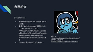 自己紹介
とっく(@tokkuu)
● 都内AdTech企業でフルスタックに働い
て
います。
● 業務ではphp/python/go(全部読むくら
い。書けるとは言っていない
)、
AWS(EC2/ELB/RDS/Route53/Lambd
a/ElastiCache/Kinesis/CloudFormatio
n/EventBridge/CloudWatch)とか、
docker/ansible/terraformとかやってま
す
● Flutterは個人のみだけど1年くらい
鬼ロク：
https://angless-production.web.app/
COUPLE TODO：
https://couple-todo-product.web.app/
 
