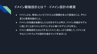 ドメイン駆動設計とは？ - ドメイン設計の概要
● ドメインとは、解決したいビジネス上の課題を含んだ領域のこと。平たく
言うと業務知識のこと。
● ドメインの知識を抽象化したものをモデルと呼び、ドメイン知識をモデル
に起こすことをドメインモデリングとか単にモデリングと呼ぶ。
● ドメイン駆動設計とはようするにドメインをしっかり深堀して、ドメインを
中心にソフトウェアの設計を進めていく手法のこと
 