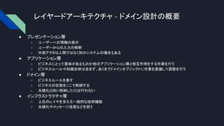 レイヤードアーキテクチャ - ドメイン設計の概要
● プレゼンテーション層
○ ユーザーへの情報の表示
○ ユーザーからの入力の解釈
○ 外部アクタは人間ではなく別のシステムの場合もある
● アプリケーション層
○ ビジネスにとって意味があるものか他のアプリケーション層と相互作用をする作業を行う
○ ビジネスルールや知識自体は含まず、あくまでドメインオブジェクトに作業を委譲して調整を行う
● ドメイン層
○ ビジネスルールを表す
○ ビジネスの状態をここで制御する
○ 永続化(DBに格納したり)は行わない
● インフラストラクチャ層
○ 上位のレイヤを支える一般的な技術機能
○ 永続化やメッセージ送信などを担う
 