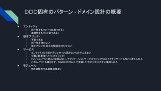 DDD固有のパターン - ドメイン設計の概要
● エンティティ
○ 同一性をもつ(==で比較できる)
○ 連続性をもつ（可変である）
● 値オブジェクト
○ 不変である
○ 同一性を持たない
○ 値オブジェクト同士の関連は持たせない
● サービス
○ エンティティにも値オブジェクトにも属さないものやふるまい
○ 引数と結果はドメインオブジェクト
○ ドメインレイヤに居るとは限らない。アプリケーションサービスやインフラストラクチャサービスなども考えられる
○ どのレイヤにも属させず、 SINGLETONとして定義した方が分かりやすい場面もある
● モジュール
○ 他と低結合で高凝集の集まり
 