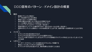 DDD固有のパターン - ドメイン設計の概要
● 集約
○ 関連オブジェクトの集まり
○ データを変更するための単位
○ 集約にはルートと境界がある
○ 境界は集約の内部になにがあるかを定義するもの
○ ルートは集約に含まれている特定の1エンティティ
○ ルートエンティティはグローバルな同一性を持つ
○ 境界内部のエンティティは集約内でのみ一意となるローカルな同一性を持つ
○ 境界外のエンティティは集約ルートのみ参照を持つことができ、境界内部への参照を持つことはできな
い
● ファクトリ
○ オブジェクトの生成自体を行うもの
○ オブジェクトの生成はそのオブジェクトの責務ではない
○ クライアント側で生成を行ってしまうとオブジェクトの詳細をクライアントが知ることになってしまってこれ
も不自然
● リポジトリ
○ データベースやストレージへの永続化をカプセル化して隠蔽する
○ 集約ルートに対してリポジトリを提供する
○ オブジェクトそのものを返さずとも、集計結果などを返すこともある
 