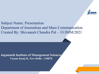 Jagannath Institute of Management Sciences
Vasant Kunj-II, New Delhi - 110070
Subject Name: Presentation
Department of Journalism and Mass Communication
Created By: Shivaansh Chandra Pal – 33/JMM/2021
 
