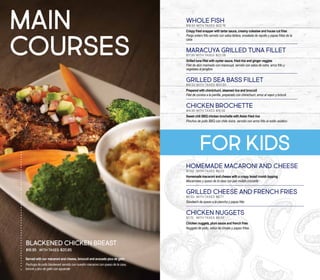 WHOLE FISH
$18.50 With taxes: $22.76
Crispy fried snapper with tartar sauce, creamy coleslaw and house cut fries
Pargo entero frito servido con salsa tártara, ensalada de repollo y papas fritas de la
casa
MARACUYA GRILLED TUNA FILLET
$17.95 With taxes: $22.08
Grilled tuna fillet with oyster sauce, fried rice and ginger veggies
Filet de atún marinado con maracuyá, servido con salsa de ostra, arroz frito y
vegetales al jengibre
GRILLED SEA BASS FILLET
$16.50 With taxes: $20.30
Prepared with chimichurri, steamed rice and broccoli
Filet de corvina a la parrilla, preparado con chimichurri, arroz al vapor y brócoli
CHICKEN BROCHETTE
$14.95 With taxes: $18.39
Sweet chili BBQ chicken brochette with Asian fried rice
Pinchos de pollo BBQ con chile dulce, servido con arroz frito al estilo asiático
HOMEMADE MACARONI AND CHEESE
$7.50 	 with taxes: $9.23
Homemade macaroni and cheese with a crispy bread crumb topping
Macarrones y queso de la casa con pan molido crocante
GRILLED CHEESE AND FRENCH FRIES
$5.50 	with taxes: $6.77
Sándwich de queso a la plancha y papas frita
CHICKEN NUGGETS
$7.75 	 with taxes: $9.53
Chicken nuggets, plum sauce and french fries
Nuggets de pollo, salsa de ciruela y papas fritas
MAIN
COURSES
Served with our macaroni and cheese, broccoli and avocado pico de gallo
Pechuga de pollo blackened servido con nuestro macaroni con queso de la casa,
brócoli y pico de gallo con aguacate
BLACKENED CHICKEN BREAST
$16.95 With taxes: $20.85
for kids
 