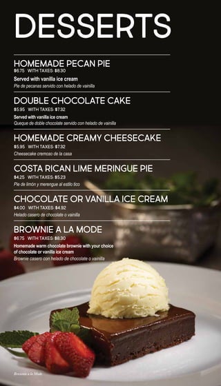 HOMEMADE PECAN PIE
$6.75 With taxes: $8.30
Served with vanilla ice cream
Pie de pecanas servido con helado de vainilla
DOUBLE CHOCOLATE CAKE
$5.95 With taxes: $7.32
Served with vanilla ice cream
Queque de doble chocolate servido con helado de vainilla
HOMEMADE CREAMY CHEESECAKE
$5.95 With taxes: $7.32
Cheesecake cremoso de la casa
COSTA RICAN LIME MERINGUE PIE
$4.25 With taxes: $5.23
Pie de limón y merengue al estilo tico
CHOCOLATE OR VANILLA ICE CREAM
$4.00 With taxes: $4.92
Helado casero de chocolate o vainilla
BROWNIE A LA MODE
$6.75 With taxes: $8.30
Homemade warm chocolate brownie with your choice
of chocolate or vanilla ice cream
Brownie casero con helado de chocolate o vainilla
DESSERTS
Brownie a la Mode
 