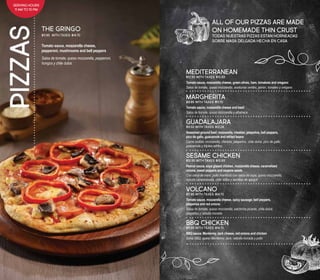 PIZZAS
Tomato sauce, mozzarella cheese,
pepperoni, mushrooms and bell peppers
Salsa de tomate, queso mozzarella, pepperoni,
hongos y chile dulce
THE GRINGO
$11.95 	With taxes: $14.70
ALL OF OUR PIZZAS ARE MADE
ON HOMEMADE THIN CRUST
TODAS NUESTRAS PIZZAS ESTAN HORNEADAS
SOBRE MASA DELGADA HECHA EN CASA
MEDITERRANEAN
$12.95 With taxes: $15.93
Tomato sauce, mozzarella cheese, green olives, ham, tomatoes and oregano
Salsa de tomate, queso mozzarella, aceitunas verdes, jamón, tomates y orégano
MARGHERITA
$9.95 With taxes: $11.70
Tomato sauce, mozzarella cheese and basil
Salsa de tomate, queso mozzarella y albahaca
GUADALAJARA
$9.50 With taxes: $12.24
Seasoned ground beef, mozzarella, cheddar, jalapeños, bell peppers,
pico de gallo, guacamole and refried beans
Carne molida, mozzarella, cheddar, jalapeños, chile dulce, pico de gallo,
guacamole y frijoles refritos
SESAME CHICKEN
$12.95 With taxes: $15.93
Peanut sauce, soya glazed chicken, mozzarella cheese, caramelized
onions, sweet peppers and sesame seeds
Con salsa de maní, pollo marinado con salsa de soya, queso mozzarella,
cebolla caramelizada, chile dulce y semillas de ajonjolí
VOLCANO
$11.95 With taxes: $14.70
Tomato sauce, mozzarella cheese, spicy sausage, bell peppers,
jalapeños and red onions
Salsa de tomate, queso mozzarella, salchicha picante, chile dulce,
jalapeños y cebolla morada
BBQ CHICKEN
$11.95 With taxes: $14.70
BBQ sauce, Monterrey Jack cheese, red onions and chicken
Salsa BBQ, queso Monterrey Jack, cebolla morada y pollo
SERVING HOURS
11 AM TO 10 PM
 