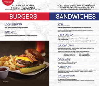 TODAS LAS OPCIONES VIENEN ACOMPAÑADOS
CON PAPAS FRITAS O ENSALADA DE LA CASA
SUSTITUYA POR ENSALADA CAESAR A $2.30 IVI
ALL OPTIONS INCLUDE
FRIES OR HOUSE SALAD
SUBSTITUTE CAESAR SALAD FOR $2.30 TAXES INCLUDED
sandwichesburgers
STEAK
$14.95 With taxes: $18.93
Grilled beef tenderloin medallions with horseradish mayo and crispy onion rings
served on our potato bun
Medallón de lomito a la parrilla servido en nuestro delicioso pan de papa con mayonesa de
rábano y crujientes aros de cebolla
CRISPY CHICKEN
$11.95 With taxes: $14.70
Panko breaded chicken breast, mango coleslaw and Thai red curry mayo
on our grilled onion bread
Pechuga de pollo empanizada con panko, acompañada por una ensalada de repollo y mango,
mayonesa thai con curry rojo, servido en nuestro pan artesanal de cebolla a la parrilla
THE BEACH CLUB
$11.95 With taxes: $14.70
Maple and pepper smoked bacon, American cheese, tomato and fried egg served on our
grilled onion bread with avocado on the side
Preparado con tocineta ahumada con maple y pimienta, queso, tomate, huevo frito,
servido en nuestro pan de cebolla a la parrilla con aguacate al lado
ADD turkey • Agregar pavo 		 $3.50 	 With taxes: $4.31
ADD chicken • Agregar pollo 		 $4.95 	 With taxes: $6.09
POLLO LOCO
$12.50 With taxes: $15.38
Bacon, guacamole and Monterrey Jack cheese
Tocineta, guacamole y queso Monterrey Jack
PULLED PORK
$13.75 With taxes: $16.91
BBQ slow roasted pork served on our homemade jalapeño corn bread with mango coleslaw
Cerdo desmechado cocido lentamente con salsa BBQ, sobre pan de maíz con jalapeño
y ensalada de repollo-mango
GRILLED CHICKEN
$11.50 With taxes: $14.15
With basil mayo and mozzarella on a baguette
Sándwich de pollo a la parrilla servido con mayonesa de albahaca y mozzarella sobre pan
baguette
SERVING HOURS
11 AM TO 10 PM
HOOK UP BURGER
$13.75 With taxes: $16.91
Bacon, American cheese and Thousand Island dressing
Tocineta, queso americano y aderezo Mil Islas
PATTY MELT
$12.95 With taxes: $15.93
Caramelized onions and American cheese served on toasted Campesino bread
Cebolla caramelizada y queso americano servido sobre pan tostado campesino
Hook Up Burger
 