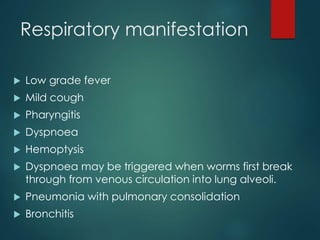 Respiratory manifestation
 Low grade fever
 Mild cough
 Pharyngitis
 Dyspnoea
 Hemoptysis
 Dyspnoea may be triggered when worms first break
through from venous circulation into lung alveoli.
 Pneumonia with pulmonary consolidation
 Bronchitis
 