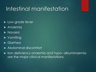 Intestinal manifestation
 Low grade fever
 Anaemia
 Nausea
 Vomiting
 Diarrhea
 Abdominal discomfort
 Iron deficiency anaemia and hypo- albuminaemia
are the major clinical manifestations.
 
