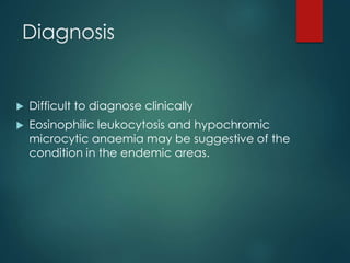 Diagnosis
 Difficult to diagnose clinically
 Eosinophilic leukocytosis and hypochromic
microcytic anaemia may be suggestive of the
condition in the endemic areas.
 