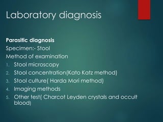 Laboratory diagnosis
Parasitic diagnosis
Specimen:- Stool
Method of examination
1. Stool microscopy
2. Stool concentration(Kato Katz method)
3. Stool culture( Harda Mori method)
4. Imaging methods
5. Other test( Charcot Leyden crystals and occult
blood)
 