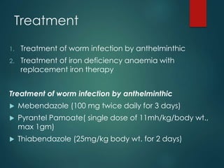 Treatment
1. Treatment of worm infection by anthelminthic
2. Treatment of iron deficiency anaemia with
replacement iron therapy
Treatment of worm infection by anthelminthic
 Mebendazole (100 mg twice daily for 3 days)
 Pyrantel Pamoate( single dose of 11mh/kg/body wt.,
max 1gm)
 Thiabendazole (25mg/kg body wt. for 2 days)
 