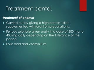 Treatment contd.
Treatment of anemia
 Carried out by giving a high protein –diet ,
supplemented with oral iron preparations.
 Ferrous sulphate given orally in a dose of 200 mg to
400 mg daily depending on the tolerance of the
person
 Folic acid and vitamin B12
 