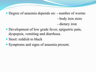  Degree of anaemia depends on: - number of worms
- body iron store
- dietary iron
 Development of low grade fever, epigastric pain,
dyspepsia, vomiting and diarrhoea.
 Stool: reddish to black
 Symptoms and signs of anaemia present.
 