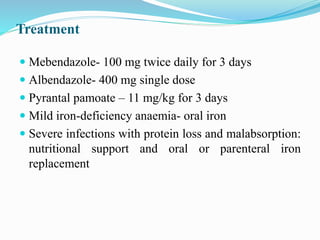 Treatment
 Mebendazole- 100 mg twice daily for 3 days
 Albendazole- 400 mg single dose
 Pyrantal pamoate – 11 mg/kg for 3 days
 Mild iron-deficiency anaemia- oral iron
 Severe infections with protein loss and malabsorption:
nutritional support and oral or parenteral iron
replacement
 