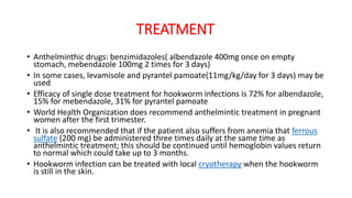 TREATMENT
• Anthelminthic drugs: benzimidazoles( albendazole 400mg once on empty
stomach, mebendazole 100mg 2 times for 3 days)
• In some cases, levamisole and pyrantel pamoate(11mg/kg/day for 3 days) may be
used
• Efficacy of single dose treatment for hookworm infections is 72% for albendazole,
15% for mebendazole, 31% for pyrantel pamoate
• World Health Organization does recommend anthelmintic treatment in pregnant
women after the first trimester.
• It is also recommended that if the patient also suffers from anemia that ferrous
sulfate (200 mg) be administered three times daily at the same time as
anthelmintic treatment; this should be continued until hemoglobin values return
to normal which could take up to 3 months.
• Hookworm infection can be treated with local cryotherapy when the hookworm
is still in the skin.
 