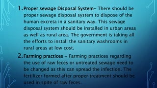 1.Proper sewage Disposal System- There should be
proper sewage disposal system to dispose of the
human excreta in a sanitary way. This sewage
disposal system should be installed in urban areas
as well as rural area. The government is taking all
the efforts to install the sanitary washrooms in
rural areas at low cost.
2.Farming practices - Farming practices regarding
the use of raw feces or untreated sewage need to
be changed as this can spread the infection. The
fertilizer formed after proper treatment should be
used in spite of raw feces.
 