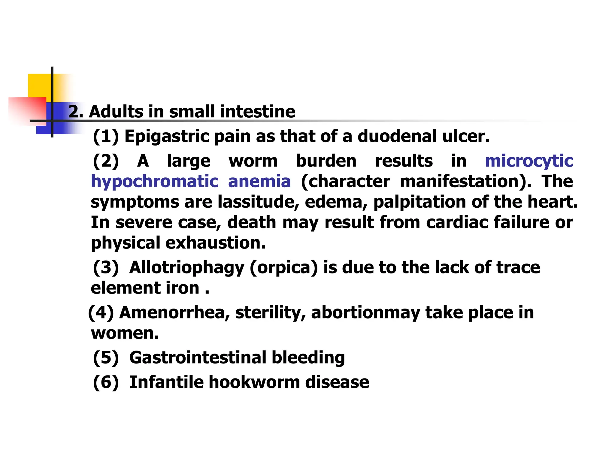 2. Adults in small intestine
(1) Epigastric pain as that of a duodenal ulcer.
(2) A large worm burden results in microcytic
hypochromatic anemia (character manifestation). The
symptoms are lassitude, edema, palpitation of the heart.
In severe case, death may result from cardiac failure or
physical exhaustion.
(3) Allotriophagy (orpica) is due to the lack of trace
element iron .
(4) Amenorrhea, sterility, abortionmay take place in
women.
(5) Gastrointestinal bleeding
(6) Infantile hookworm disease
 