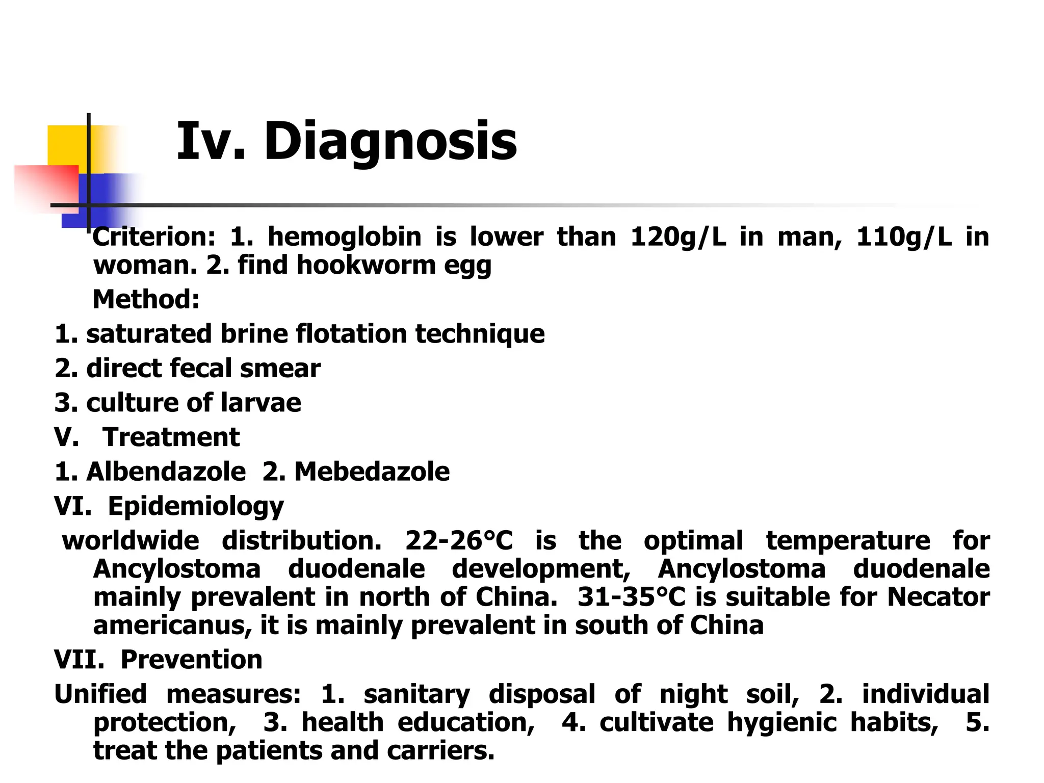 Iv. Diagnosis
Criterion: 1. hemoglobin is lower than 120g/L in man, 110g/L in
woman. 2. find hookworm egg
Method:
1. saturated brine flotation technique
2. direct fecal smear
3. culture of larvae
V. Treatment
1. Albendazole 2. Mebedazole
VI. Epidemiology
worldwide distribution. 22-26℃ is the optimal temperature for
Ancylostoma duodenale development, Ancylostoma duodenale
mainly prevalent in north of China. 31-35℃ is suitable for Necator
americanus, it is mainly prevalent in south of China
VII. Prevention
Unified measures: 1. sanitary disposal of night soil, 2. individual
protection, 3. health education, 4. cultivate hygienic habits, 5.
treat the patients and carriers.
 